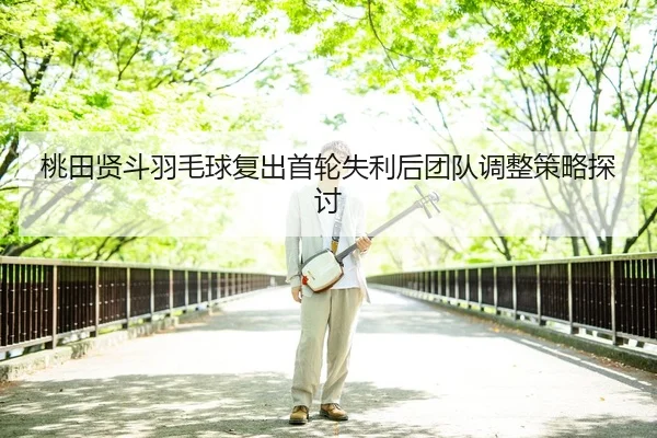 桃田贤斗羽毛球复出首轮失利后团队调整策略探讨